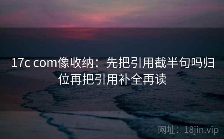 17c com像收纳：先把引用截半句吗归位再把引用补全再读