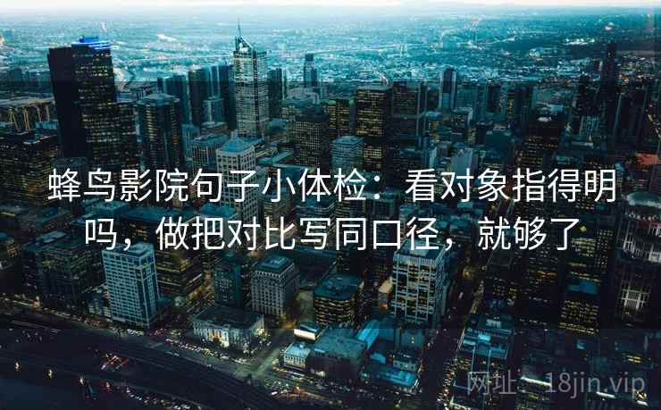 蜂鸟影院句子小体检：看对象指得明吗，做把对比写同口径，就够了