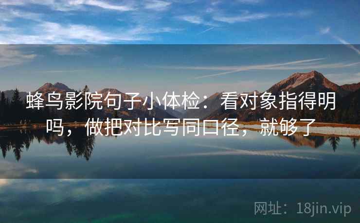 蜂鸟影院句子小体检：看对象指得明吗，做把对比写同口径，就够了