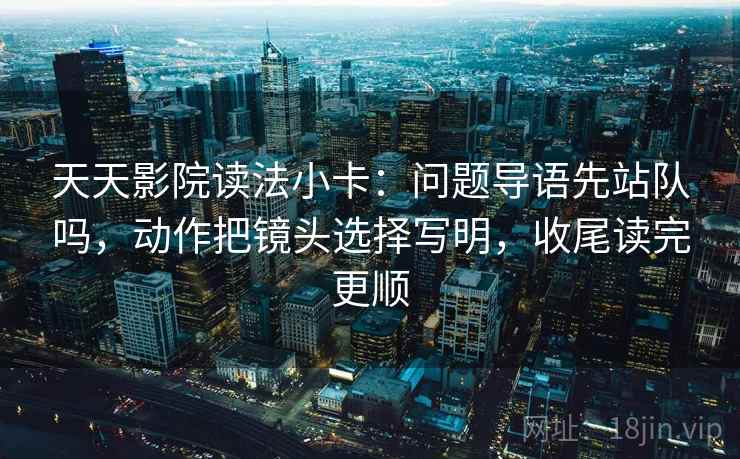 天天影院读法小卡：问题导语先站队吗，动作把镜头选择写明，收尾读完更顺