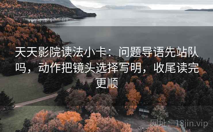 天天影院读法小卡：问题导语先站队吗，动作把镜头选择写明，收尾读完更顺