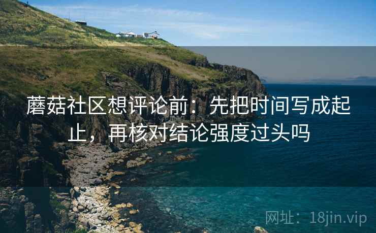 蘑菇社区想评论前：先把时间写成起止，再核对结论强度过头吗