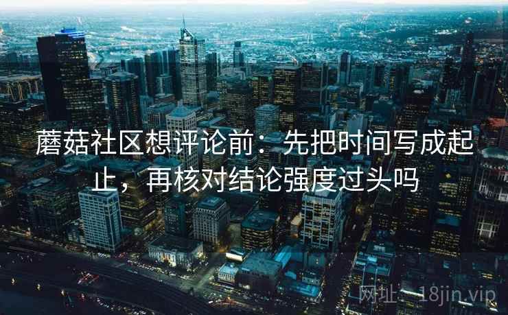 蘑菇社区想评论前：先把时间写成起止，再核对结论强度过头吗