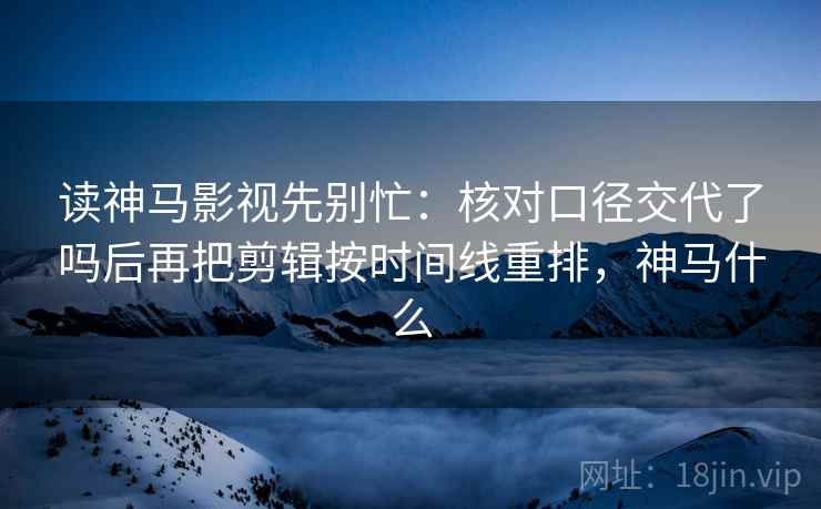 读神马影视先别忙：核对口径交代了吗后再把剪辑按时间线重排，神马什么