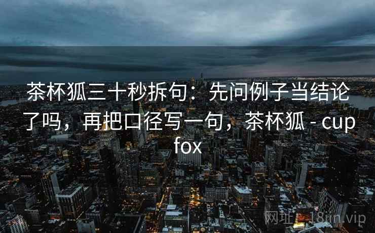 茶杯狐三十秒拆句：先问例子当结论了吗，再把口径写一句，茶杯狐 - cupfox