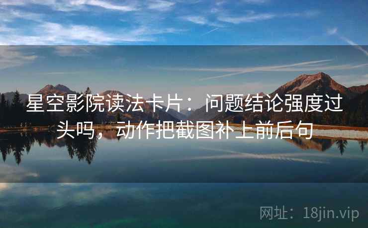 星空影院读法卡片：问题结论强度过头吗，动作把截图补上前后句