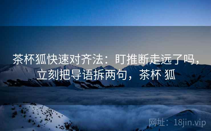 茶杯狐快速对齐法：盯推断走远了吗，立刻把导语拆两句，茶杯 狐