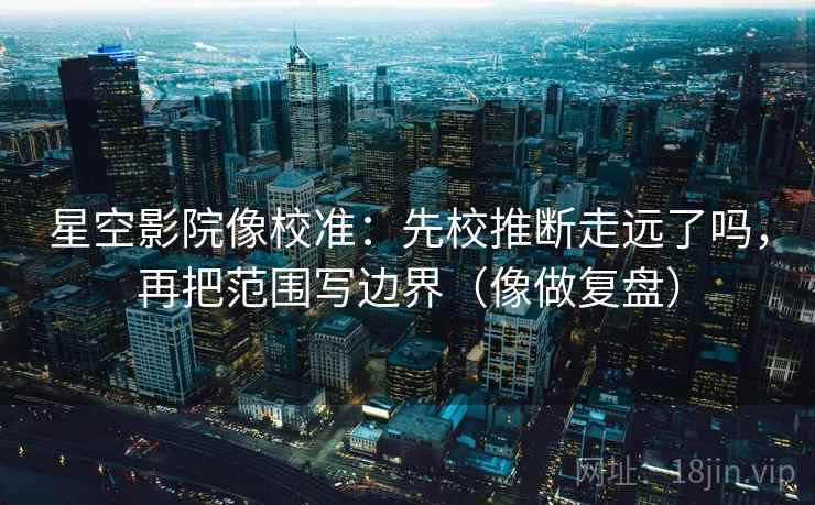 星空影院像校准：先校推断走远了吗，再把范围写边界（像做复盘）