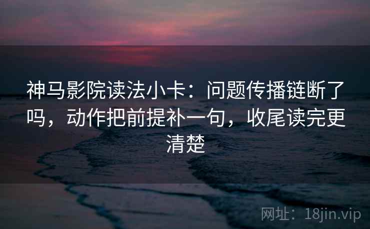 神马影院读法小卡：问题传播链断了吗，动作把前提补一句，收尾读完更清楚